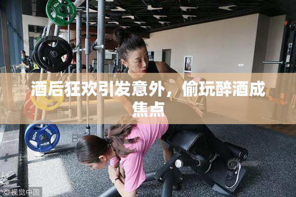 酒后狂欢引发意外，偷玩醉酒成焦点