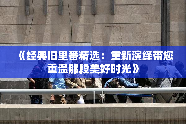 《经典旧里番精选：重新演绎带您重温那段美好时光》