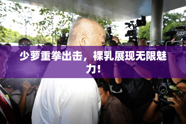 少萝重拳出击，裸乳展现无限魅力！