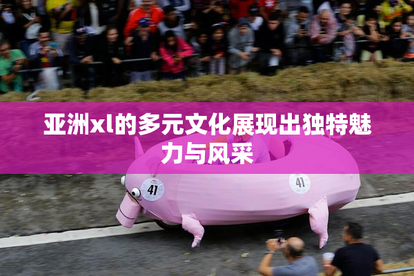 亚洲xl的多元文化展现出独特魅力与风采