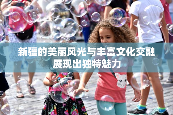 新疆的美丽风光与丰富文化交融展现出独特魅力