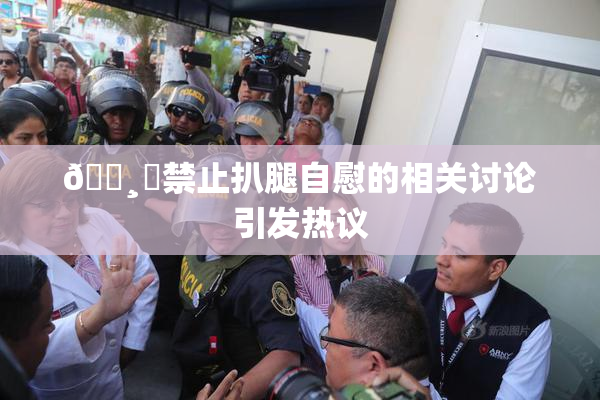 🌸‌禁止扒腿自慰的相关讨论引发热议