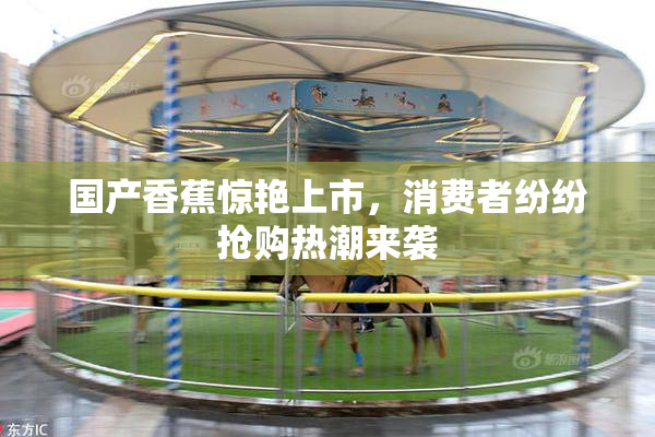国产香蕉惊艳上市，消费者纷纷抢购热潮来袭