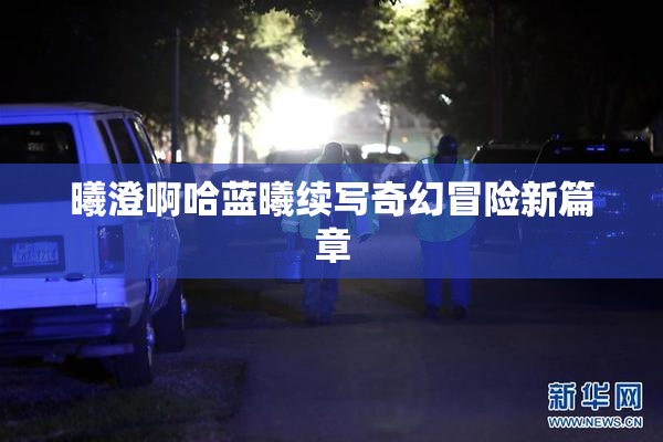 曦澄啊哈蓝曦续写奇幻冒险新篇章