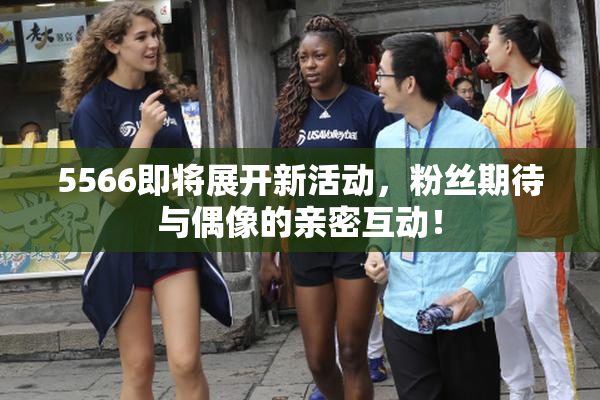 5566即将展开新活动，粉丝期待与偶像的亲密互动！