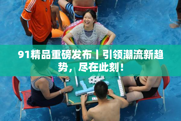 91精品重磅发布丨引领潮流新趋势，尽在此刻！
