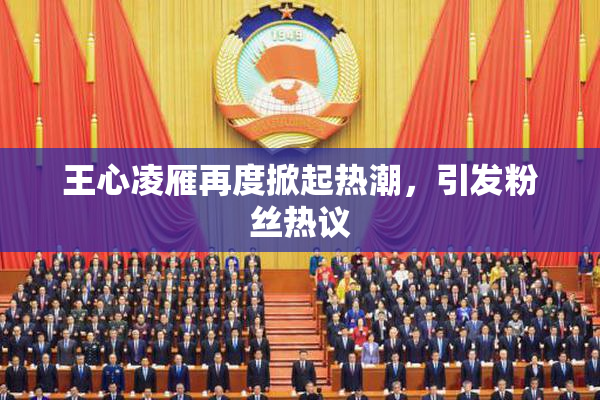 王心凌雁再度掀起热潮，引发粉丝热议
