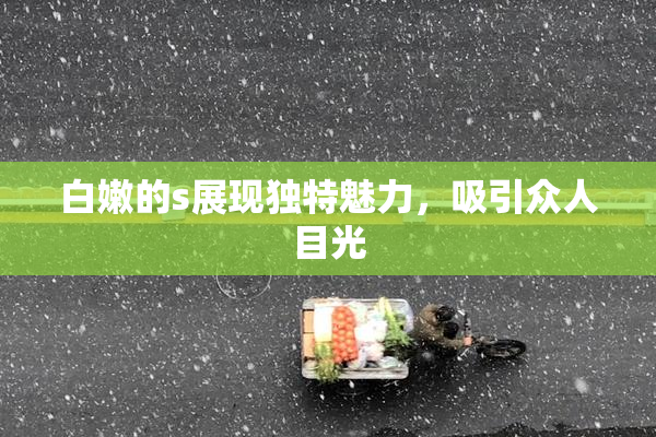 白嫩的s展现独特魅力，吸引众人目光