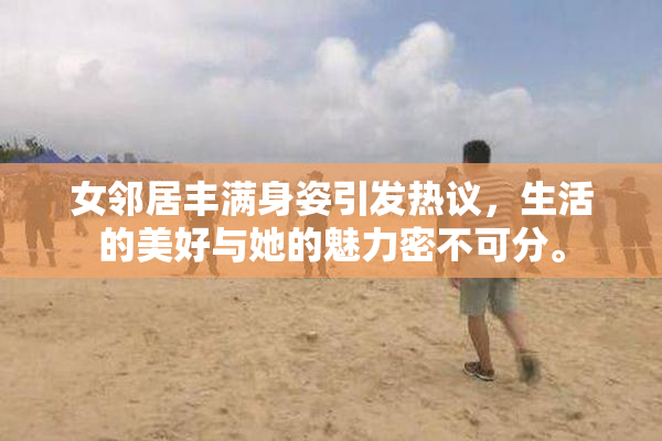女邻居丰满身姿引发热议，生活的美好与她的魅力密不可分。