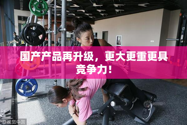 国产产品再升级，更大更重更具竞争力！