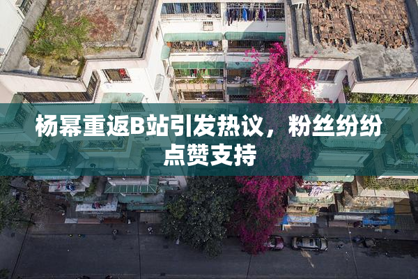 杨幂重返B站引发热议，粉丝纷纷点赞支持