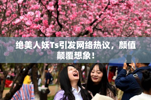 绝美人妖Ts引发网络热议，颜值颠覆想象！