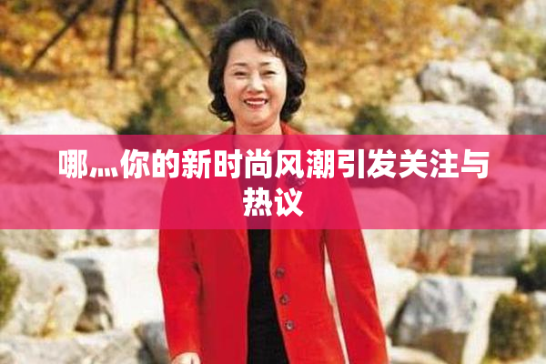 哪灬你的新时尚风潮引发关注与热议