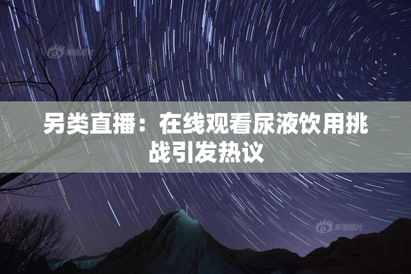 另类直播：在线观看尿液饮用挑战引发热议