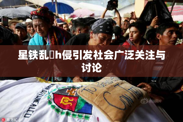 星铁乱婬h侵引发社会广泛关注与讨论