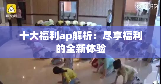 十大福利ap解析：尽享福利的全新体验