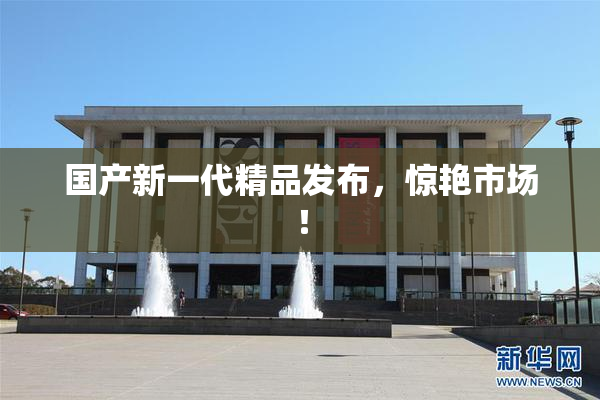 国产新一代精品发布，惊艳市场！