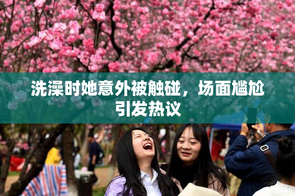 洗澡时她意外被触碰，场面尴尬引发热议