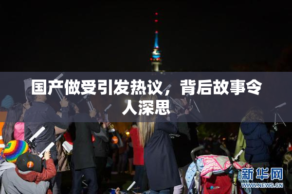 国产做受引发热议，背后故事令人深思