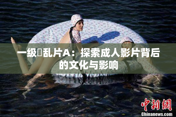一级婬乱片A：探索成人影片背后的文化与影响
