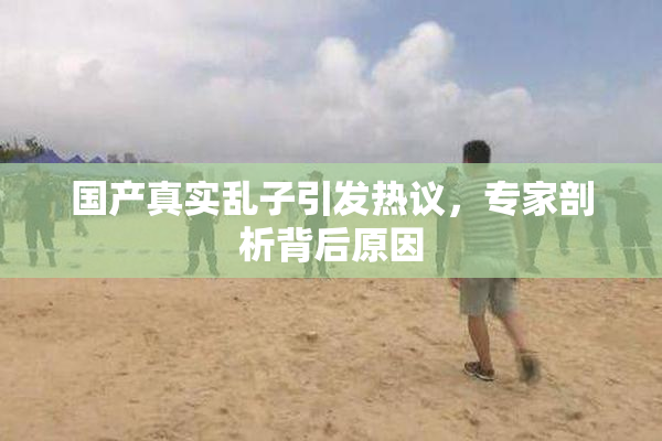 国产真实乱子引发热议，专家剖析背后原因