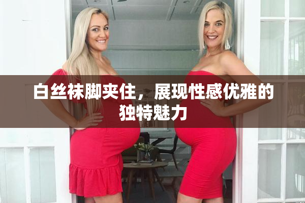 白丝袜脚夹住，展现性感优雅的独特魅力