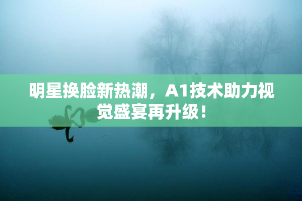 明星换脸新热潮，A1技术助力视觉盛宴再升级！