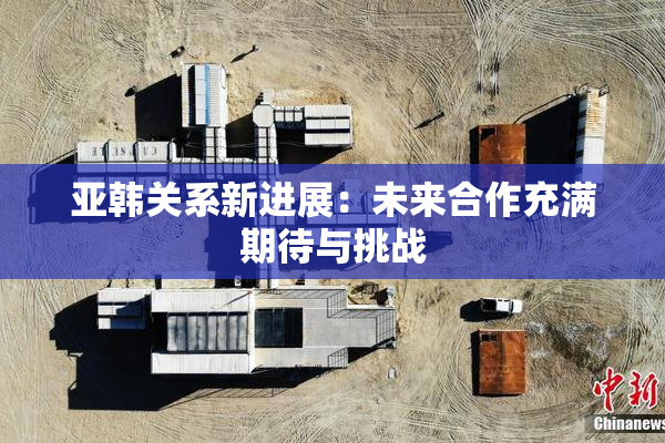 亚韩关系新进展：未来合作充满期待与挑战