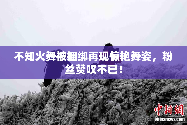 不知火舞被捆绑再现惊艳舞姿，粉丝赞叹不已！