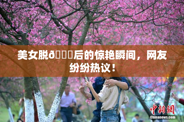 美女脱👙后的惊艳瞬间，网友纷纷热议！