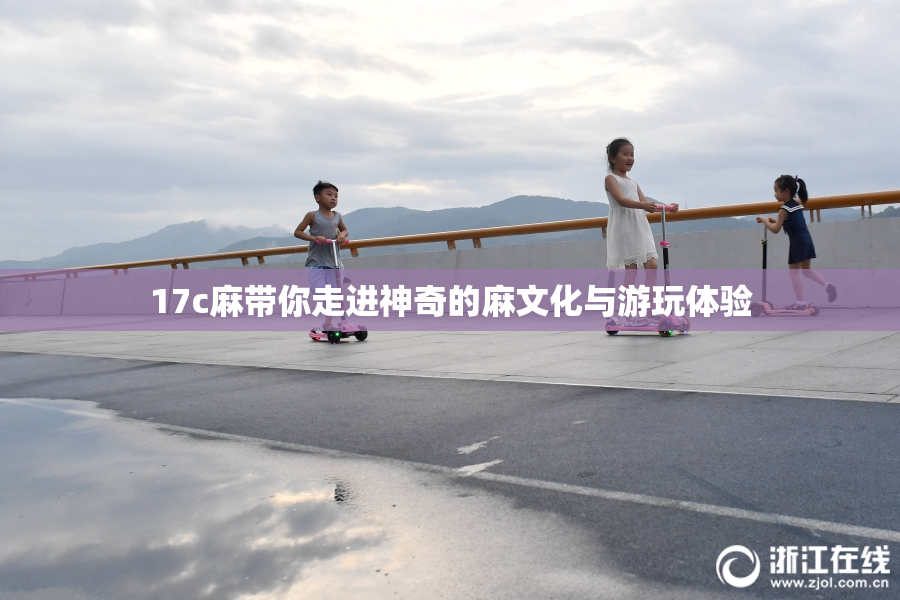 17c麻带你走进神奇的麻文化与游玩体验