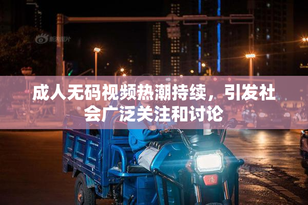 成人无码视频热潮持续，引发社会广泛关注和讨论