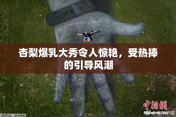 杏梨爆乳大秀令人惊艳，受热捧的引导风潮