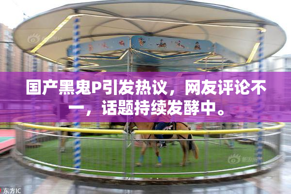 国产黑鬼P引发热议，网友评论不一，话题持续发酵中。