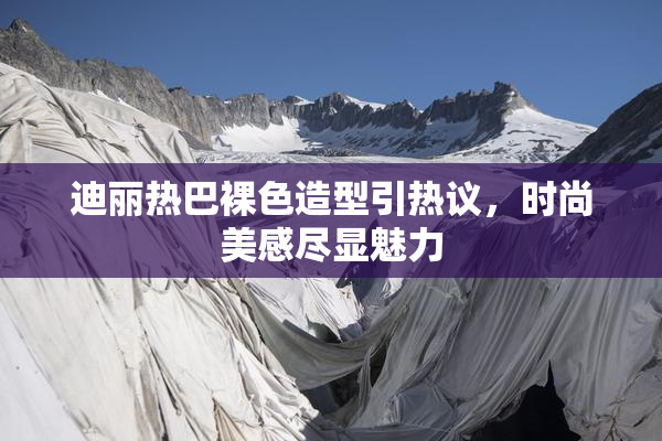 迪丽热巴裸色造型引热议，时尚美感尽显魅力