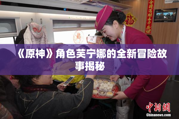 《原神》角色芙宁娜的全新冒险故事揭秘