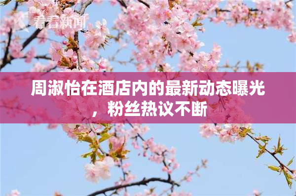 周淑怡在酒店内的最新动态曝光，粉丝热议不断