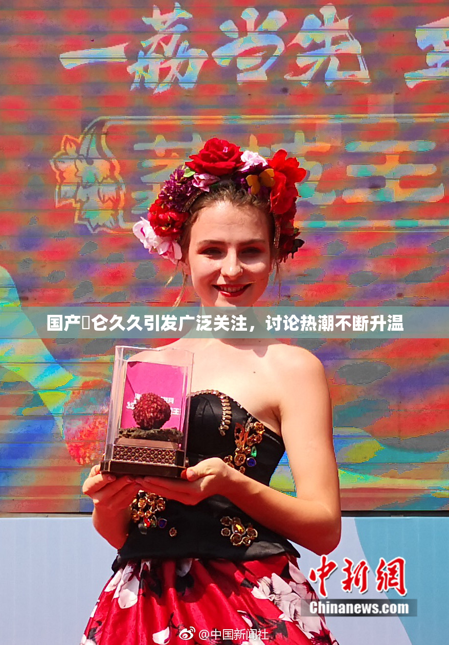 国产婬仑久久引发广泛关注，讨论热潮不断升温