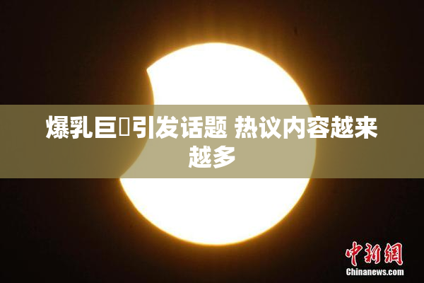 爆乳巨凥引发话题 热议内容越来越多