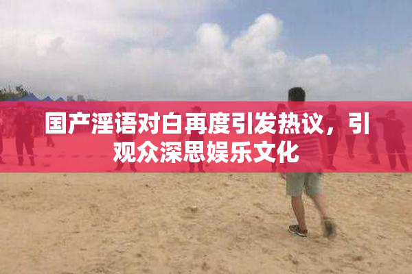国产淫语对白再度引发热议，引观众深思娱乐文化