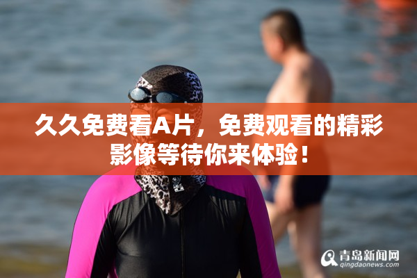 久久免费看A片，免费观看的精彩影像等待你来体验！