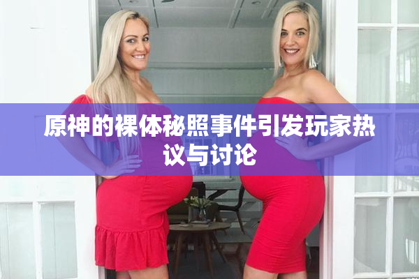 原神的裸体秘照事件引发玩家热议与讨论