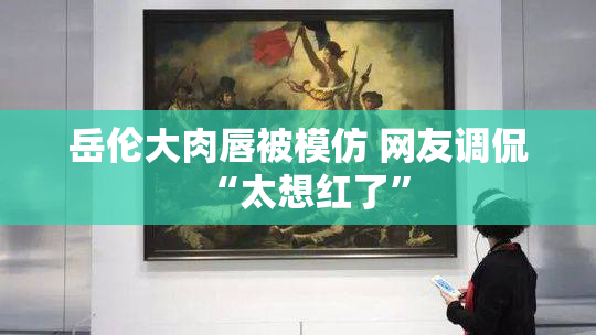 岳伦大肉唇被模仿 网友调侃“太想红了”
