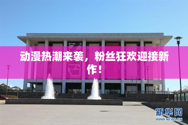 动漫热潮来袭，粉丝狂欢迎接新作！