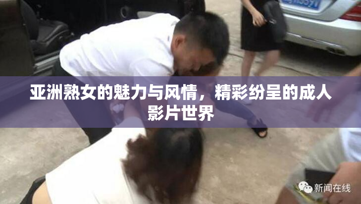 亚洲熟女的魅力与风情，精彩纷呈的成人影片世界