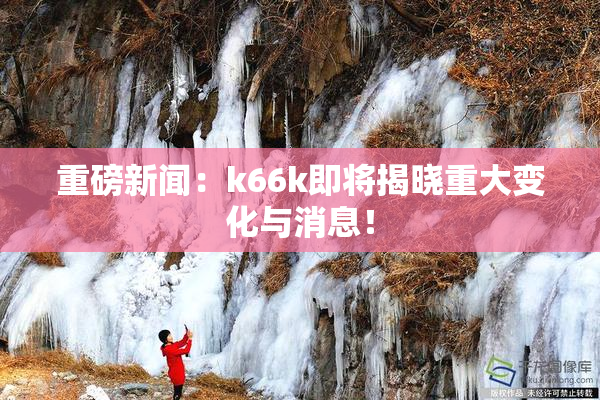 重磅新闻：k66k即将揭晓重大变化与消息！