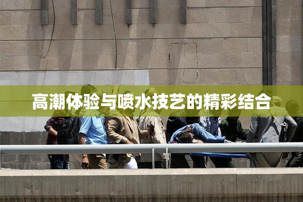 高潮体验与喷水技艺的精彩结合