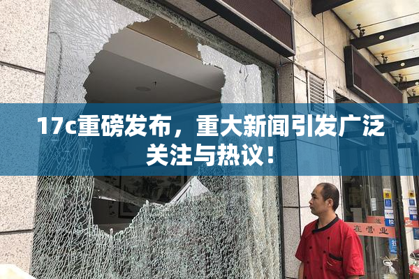17c重磅发布，重大新闻引发广泛关注与热议！