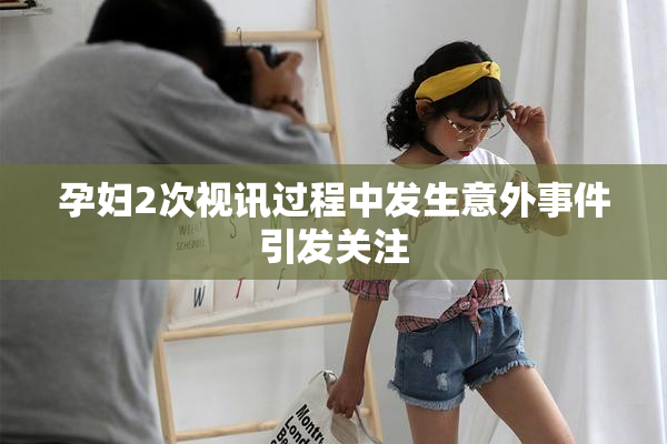 孕妇2次视讯过程中发生意外事件引发关注