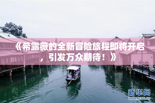 《希露薇的全新冒险旅程即将开启，引发万众期待！》